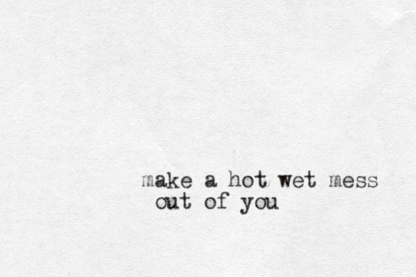 make a hot wet mess out of you 