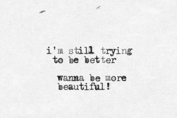 i'm still trying to be better wanna be more beautiful !