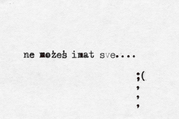 ne moz 'es ' imat sve.... ;( , , , 