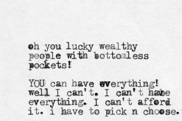 oh you lucky wealthy people with bottomless pockets! YOU can have wv e everything! well I can't . I can't habe everything. I can't afford it. i have to pick n choose. v v 