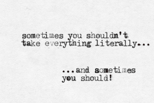 sometimes you shouldn't take everything literally... ...and aometimes s s you should! 