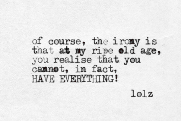 of course, the irony is that am t t my ripe old age, you realise that you cannot, in fact, HAVE EVERYTHING! lolz 
