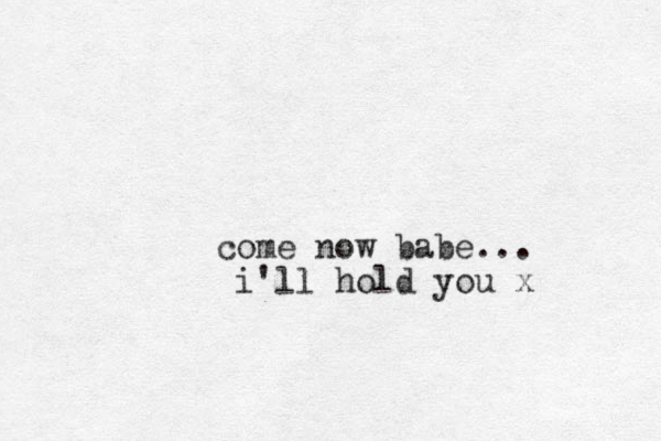 come now babe... i'll hold you x