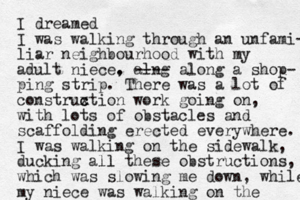 I dreamed I was walking through an unfami- liar neighbourhood with my adult niece. , alng ---- along a shop- ping strip. There was a lot of construxtion c c work going on, with lots of obstacles and scaffolding erected everywhere. I was walking on the sidewalk, ducking all ll these obstructions, which was slowing me down, while my niece was walking on the 