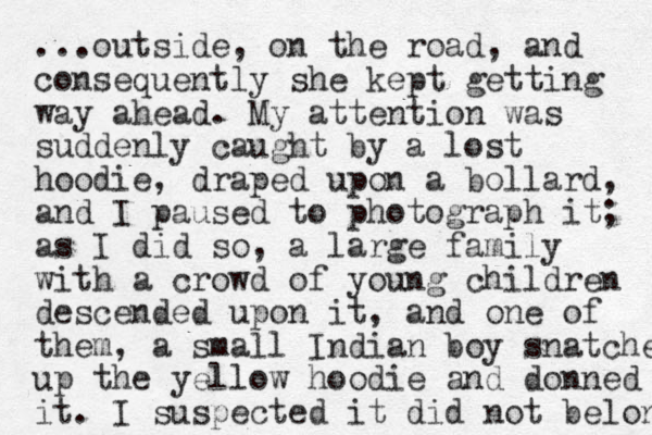 ...outside , on the road, and consequently she kept getting way ahead. My attention was suddenly caught by a lost hoodie, draped upon a bollard, and I paused to photograph it; as I did so, a large family with a crowd of young children descended upon it, and one of them, a small Indian boy snatche up the yellow hoodie and donned it. I suspected it did not belong 