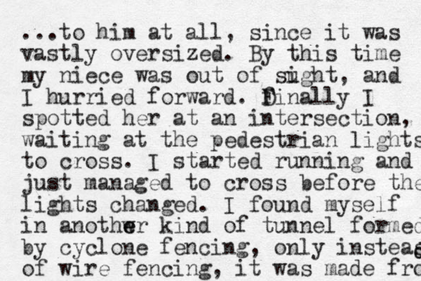 ...to him at all, since it was vastly oversized. By this time my niece was out of sught i , and I hurried forward. D F finally I spotted her at an intersection, waiting at the pedestrian lights to cross. I started running and just managed to cross before the lights changed. I found myself in anothwr e e kind of tunnel formed by cyclone fencing, only insteas of wire fencing, it was made from d d 