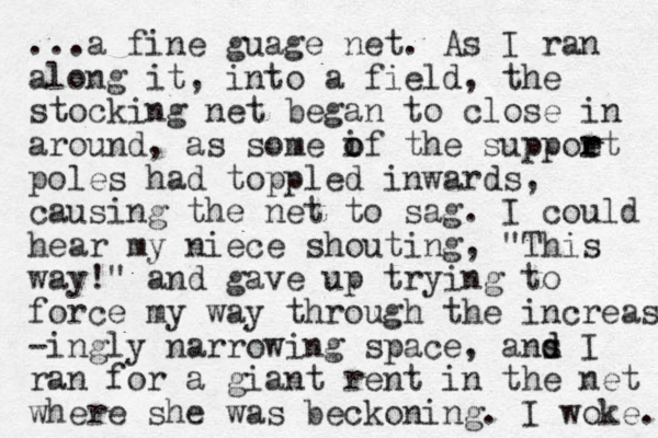...a fine guage net. As I ran along it, into a field, the stocking net began to close in around, as some if the o o suppoet r r poles had toppled inwards, causing the net to sag. I could hear my niece shouting, "This way!" and gave up trying to force my way through the increas -ingly narrowing space, ans d d I ran for a giant rent in the net where she was beckoning. I woke. 