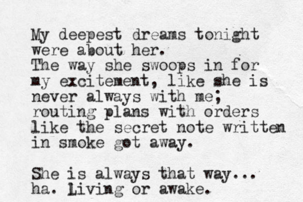 My deepest dreams tonight were about her. The way she swoops in for my excitement, like she is never always with me; routing plans with orders like the secret note written in smoke got away. She is always that way... ha. living L or awake. 