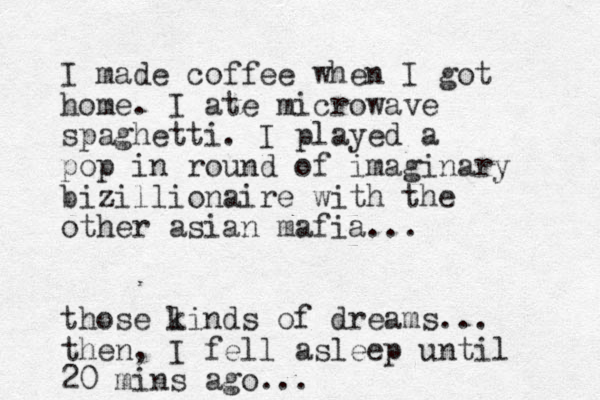 I made coffee when I got home. I ate microwave spaghetti. I played a pop in round of imaginary bizillionaire with the other asian mafia... those linds k of dreams... then, I fell asleep until 20 mins ago...