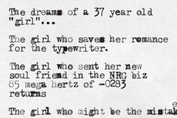 The dreams of a 37 year old "girl"... The girl who saves her romance for the typewriter. The girl who sent her new soul friend in the NRG biz 85 mega hertz of -0283 returns The girl who might be the mistake e 