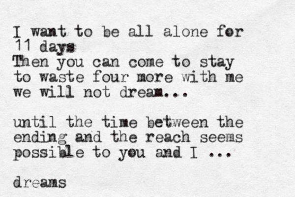 I want to be all alone for 11 days Then you can come to stay to waste four more with me we will not dream... until the time between the ending and the reach seems possible to you and I ... dreams 