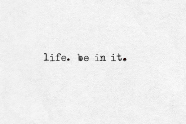 life. be in it. 