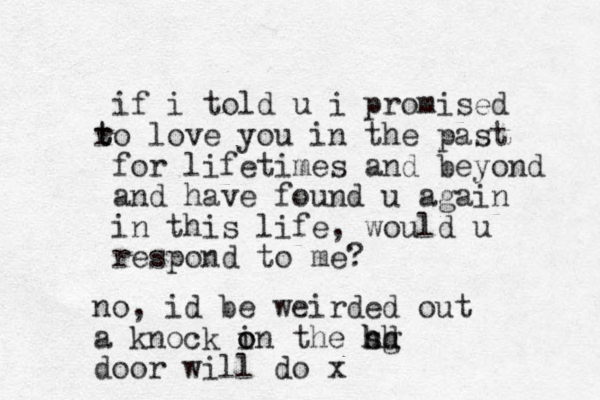 if i told u i promised o r t t love you in the past for lifetimes and beyond and have found u again in this life, would u respond to me? no, id be weirded out a knock in the o o sd hg hh door will do x