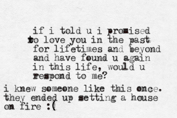 if i told u i promised o r t t love you in the past for lifetimes and beyond and have found u again in this life, would u respond to me? i knew someone like this once. they ended up setting a house on fire :) ( (