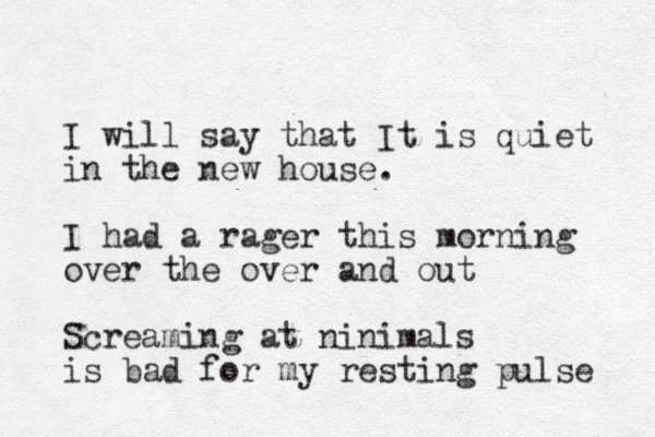 I will say that It is quiet in the new house. I had a rager this morning over the over and out Screaming at ninimals is bad for my resting pulse 