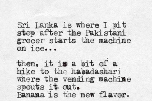 Sri Lanka is where I pit stop after the Pakistani grocer starts the machine on ice... then, it is a bit of a hike to the habadashari where the vending machine spouts it out. Banana is the new flavor. 