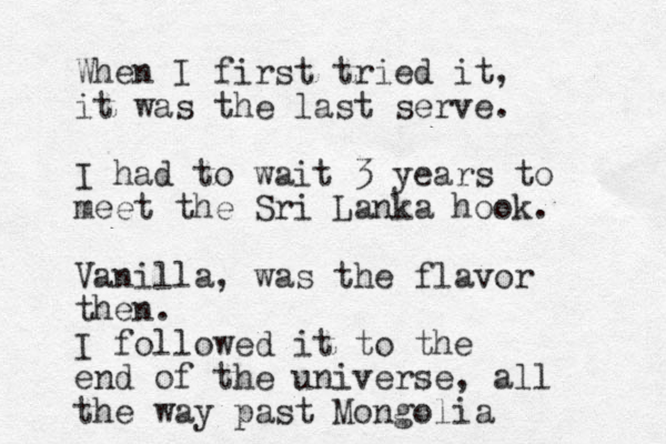 When I first tried it, it was the last serve. I had to wait 3 years to meet the Sri Lanka hook. Vanilla, was the flavor then. I followed it to the end of the universe, all the way past Mongolia