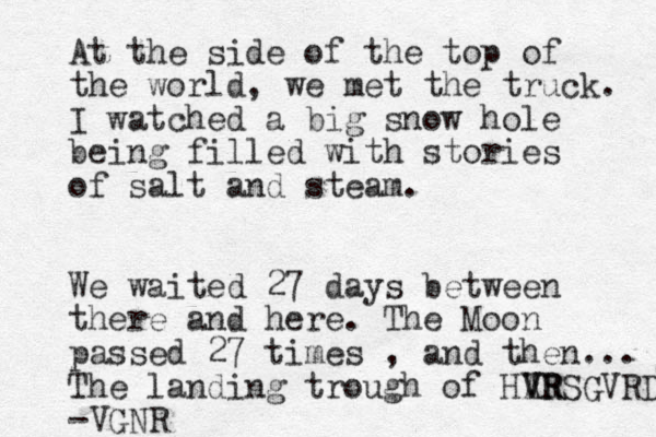 At the side of the top of the world, we met the truck. I watched a big snow hole being filled with stories of salt and steam. We waited 27 days between there and here. The Moon passed 27 times , and then... The landing trough of HAR V VRSGVRD -VGNR