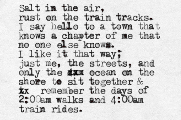 Salt in the air, rust on the e train tracks. I say hello to a town that knows w a chap h ter of me that no one else knows. I like it that way; just me, the streets, and only the 4am xx c xxx ocean on the shore to sit together & t x xx remember the days of 2:00am walks and 4:00am train rides.