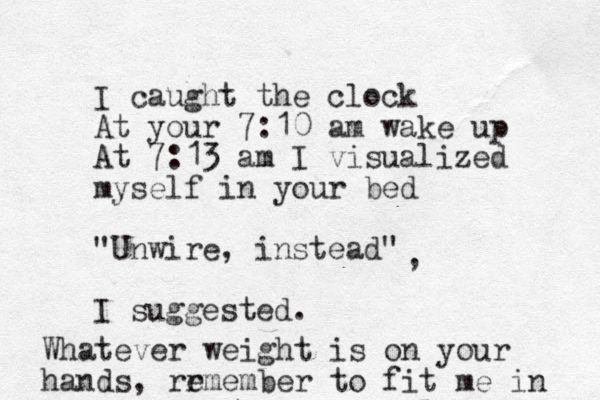 I caught the clock At your 7:10 am wake up At 7:13 am I visualized myself in your bed "Unwire, instead" I suggested. , Whatever weight is on your hands, rr emember to fit me in 