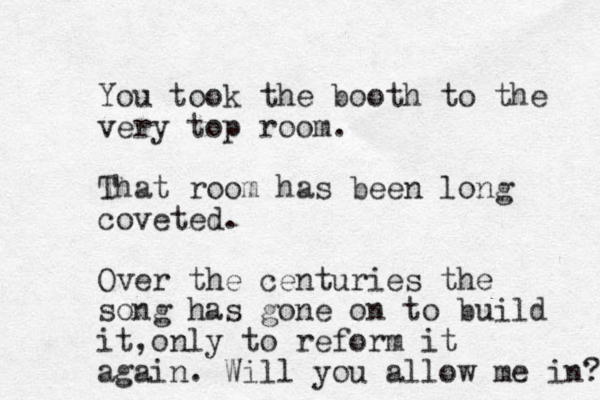 You took the booth to the very top room. That room has been long coveted. Over the centuries the song has gone on to build it o , nly to reform it again. Will you allow me in? 