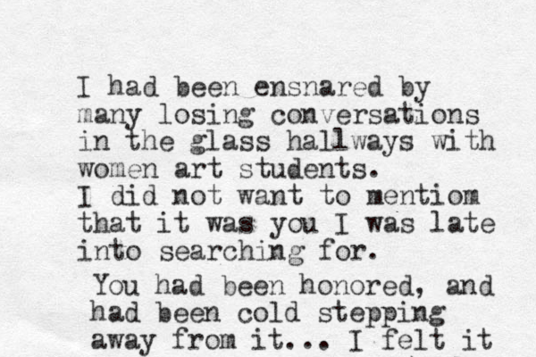 I'll had been ensnared by many losing conversations in the glass hallways with women art students. I did not want to mentiom that it was you I was late into searching for. You had been honored, and had been cold stepping away from it... I felt it 