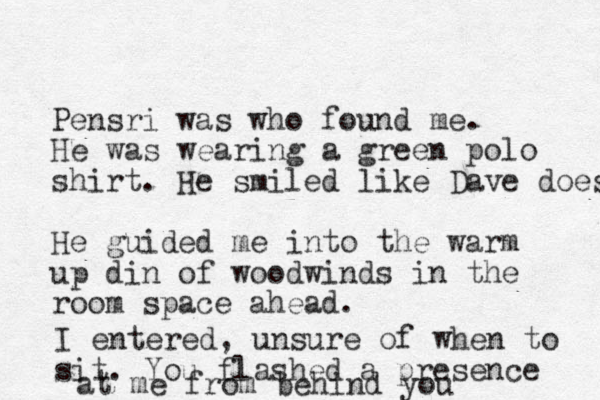 Pensri was who found me. He was wearing a green polo shirt. He smiled like Dave does He guided me into the warm up din of woodwinds in the room space ahead. I entered, unsure of when to sit. You flashed a presence at me from behind you