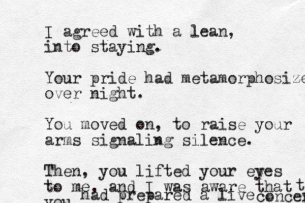 I agreed with a lean, into staying. Your pride had metamorphosized over night. You moved on, to raise your arms signaling silence. Then, you lifted your eyes to me, and I was aware that you had prepared a live concert t 