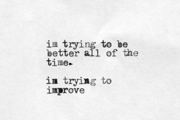 im trying to be better all of the time. im trying to improve