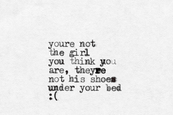 youre not the girl you think u you are, theyee r r r re e not his shoes under your bed :(