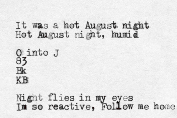 It was a hot August night Hot August night, humid O into J 83 Bk KB Night flies in my eyes Im so reactive, Follow me home 