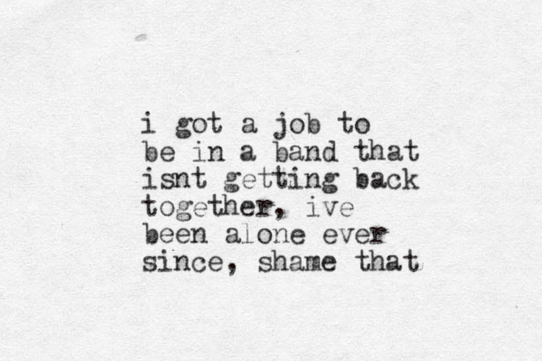 i got a job to be in a band that isnt getting back together, ive been alone ever since, shame that