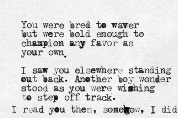 You were bred to waver but were bold enough to champion any favor as your own I saw you elsewhere standing out back. Another boy wonder stood as you were wishing to step off track. . I read you then, sonew meg h h how, I did 