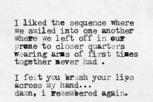 I liked the sequence where we smiled into one another where we left off in our prone to closer quarters wearing arms of first times together never had . I felt you brush your lips across my hand... damn, i remembered again.