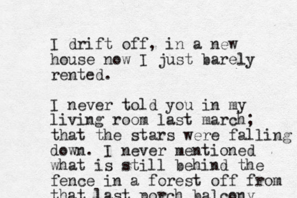 I drift of f, in a new house now I just barely rented. I never told you in my living room last march; that the stars were falling down. I never mentioned what is still behind the fence in a forest off from that last porch balcony