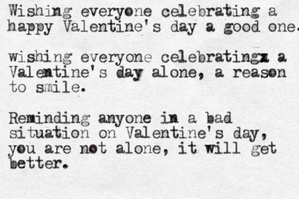 Wishing everyone celebrating a happy Valentine's day a good one. wishing everyone celebratinga x x a Valentine's day alone, a reason to smile. Reminding anyone in a bad situation on Valentine's day, you are not alone, it will get better.