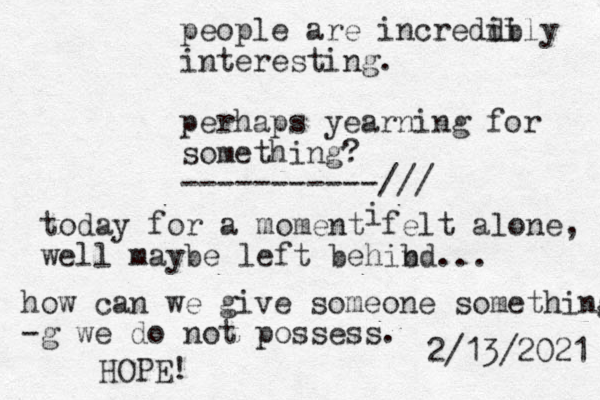people are increddi ibly interesting. perhaps yearning for something? -----------/// today for a moment felt alone, well maybe left behibd n . i how can we give someone something -g we do not possess. 2/13/2021 .. HOPE! 