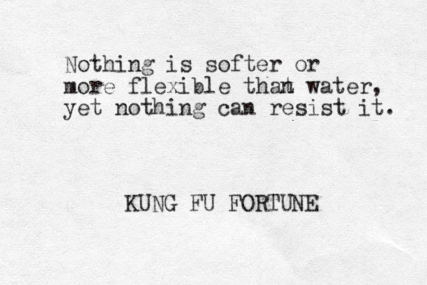 Nothing is softer or more flexible that n water, yet ot n hing can resist it. KUNG FU FORTUNE 
