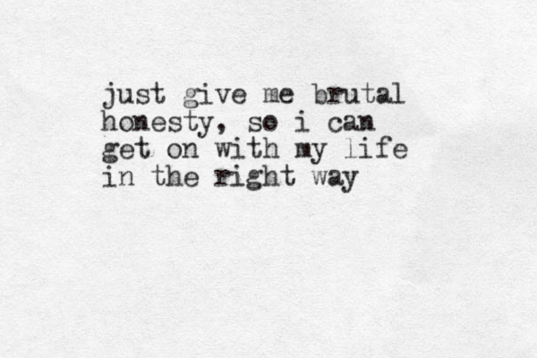 just give me brutal honesty, so i can get on with my life in the right way