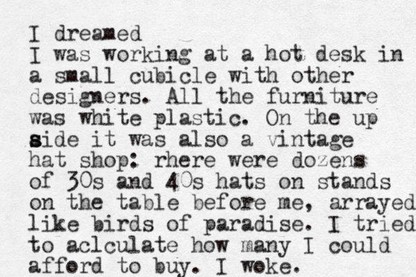 I dreamed I was working at a hot desk in a small cubicle with other designers. All the furniture was white plastic. On the up aide it s s was also a vintage hat shop: rhere were dozens of 30s and 40s hats on stands on the table before me, arrayed like birds of paradise. I tried to aclculate how many I could afford to buy. I woke.