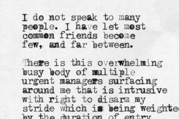 I do not speak to many people. I have let most common friends become few, and far between. There is this overwhelming busy body of multiple urgent managers surfacing around me that is intrusive with right to disarm my stride which is being weighted by the duration of entry