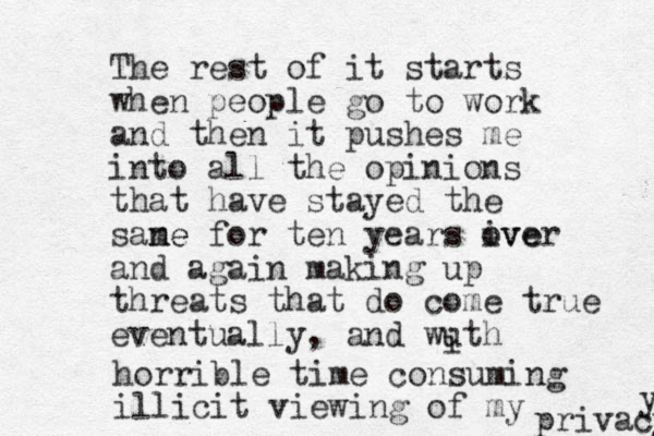 The rest of it starts when people go to work and then it pushes me into all the opinions that have stayed the sane me for ten years ive over and again making up threats that do come true eventually, and wuth i horrible time consuming illicit viewing of my privacy y 