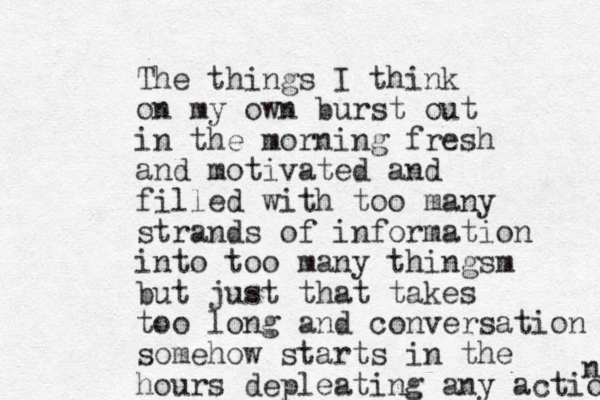 The things I think on my own burst out in the morning fresh and motivated and filled with too many strands of information into too many thingsm but just that takes too long and conversation somehow starts in the hours depleating any action n 