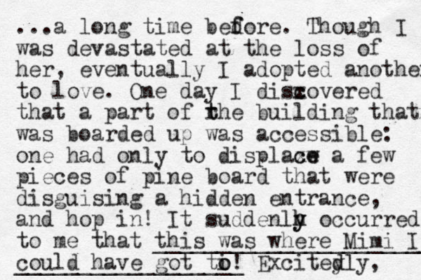 ...a long time bedore f f . Though I was devastated at the loss of her, eventually I adopted another to love. One day I disx c covered that a part of rhe t t building that was boarded up was accessible: one had only to displaxw c ce e a few pieces of pine oard b that were disguising a hidden entrance, and hop in! It suddenlh o h y y ccurred to me that this was where Mimi I ______________________ could have got ti o o! __________________ Excited y dly, 