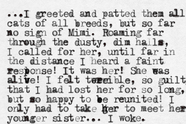 ...I greeted and patted them all cats of all breeds, but so far no sign of Mimi. Roaming far through the dusty, dim halls, I called for her, until far in the distance I heard a faint reslonse p p ! It was her! She eas w alibe! v v I felt twee e errible, so guilty that I had lost her for so long, but so happy to e b be reunited! I only had to take ger j h h to meet her younger sister... I woke. 