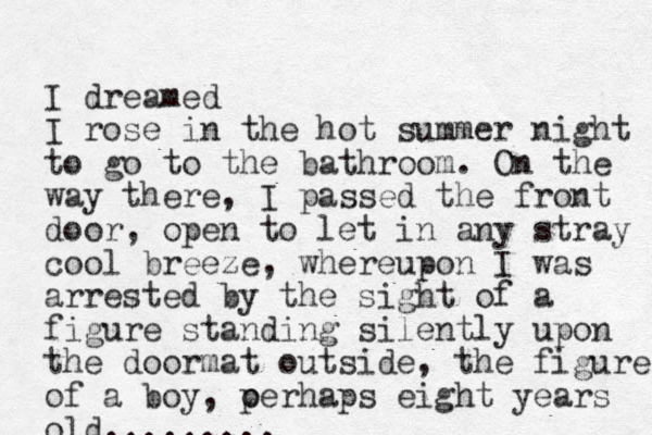 I dreamed I rose in the hot summer night to go to the bathroom. On the way there, I passed the front door, open to let in any stray cool breeze, whereupon I was arrested by the sight of a figure standing silently upon the doormat outside, the figure of a boy, oerhaps p eight years old.........