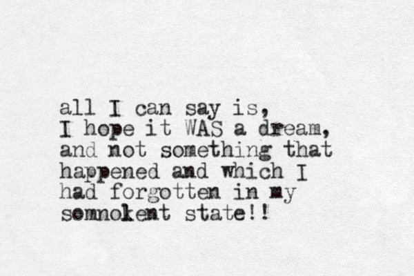 all I can say is, I hope it WAS a dream, and not something that happened and which I had forgotten in my somnokent l l state! ! 