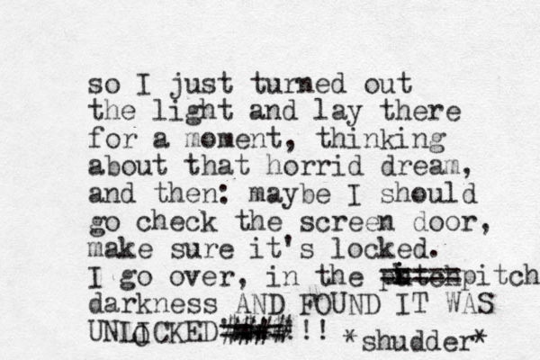 so I just turne d out the light and lay there for a moment, thinking about that horrid dream, and the n: maybe I should go check the screen door, make sure it's locked. I go over, in the putch darkness AND FOUND IT WAS UNLICKED'mmm ==+=!!! *shudder* i i k ===== pitch O #### $$!$ 