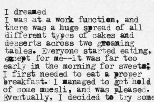 I dreamed I was at a work function, and there was a huge spread of all different types of cakes and desserts across two groaning tables. Everyone started eating, ez x xcept for me--it was far too early in the morning for sweets. ; I first needed to eat a proper breakfast. I managed to get hold of some muesli, and was pleased. Eventually, I decided to try some 
