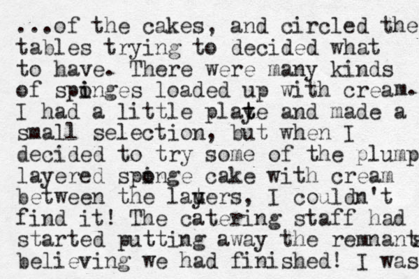 ...of the cakes, and circled the tables trying to decided what to have. There were many kinds of spinges o i loaded up with crea I had a little playe t t and made a small selection , but when I decided to try some of the plump layered spinge o o cake with cream between the lauers y t , I couldn't find it! The catering staff had started putting away the remnanta s believing we had finished! I was m. 